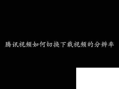 腾讯视频下载方法_腾讯视频如何切换下载视频的分辨率